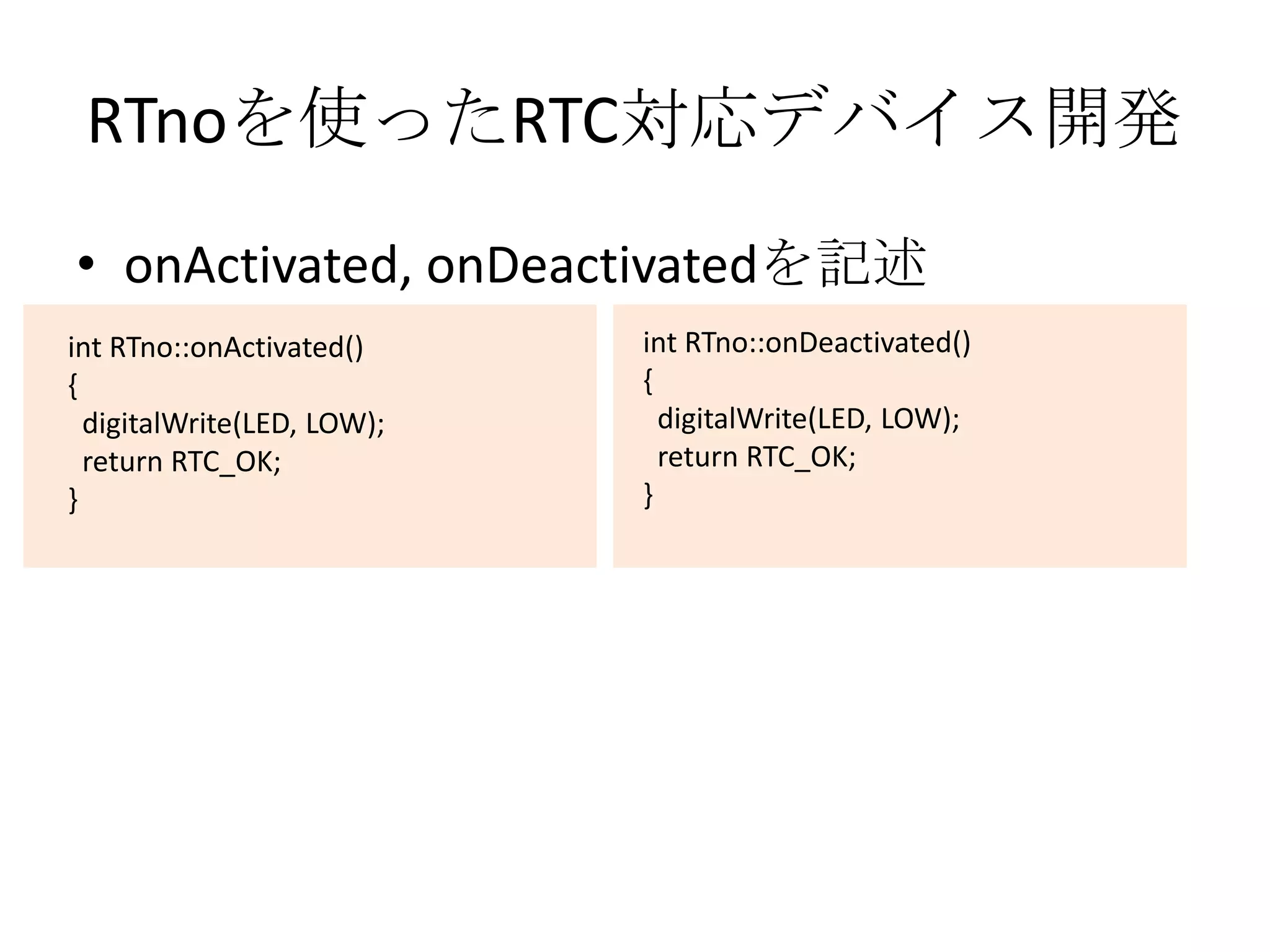 RTnoを使ったRTC対応デバイス開発
• onActivated, onDeactivatedを記述
int RTno::onActivated()     int RTno::onDeactivated()
{                           {
  digitalWrite(LED, LOW);     digitalWrite(LED, LOW);
  return RTC_OK;              return RTC_OK;
}                           }
 