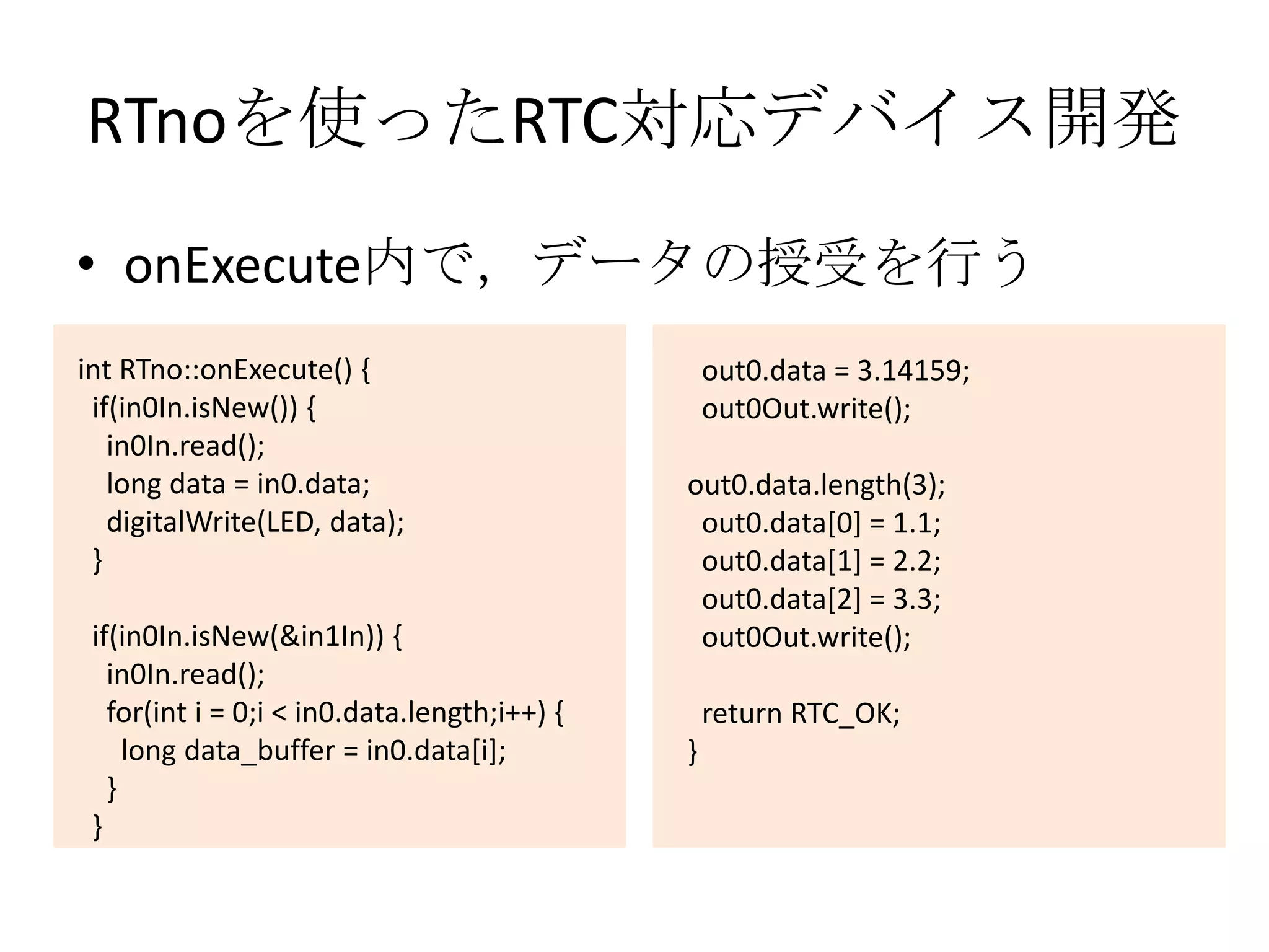 RTnoを使ったRTC対応デバイス開発
• onExecute内で，データの授受を行う
int RTno::onExecute() {                           out0.data = 3.14159;
 if(in0In.isNew()) {                              out0Out.write();
   in0In.read();
   long data = in0.data;                      out0.data.length(3);
   digitalWrite(LED, data);                    out0.data[0] = 1.1;
 }                                             out0.data[1] = 2.2;
                                               out0.data[2] = 3.3;
 if(in0In.isNew(&in1In)) {                     out0Out.write();
   in0In.read();
   for(int i = 0;i < in0.data.length;i++) {       return RTC_OK;
     long data_buffer = in0.data[i];          }
   }
 }
 