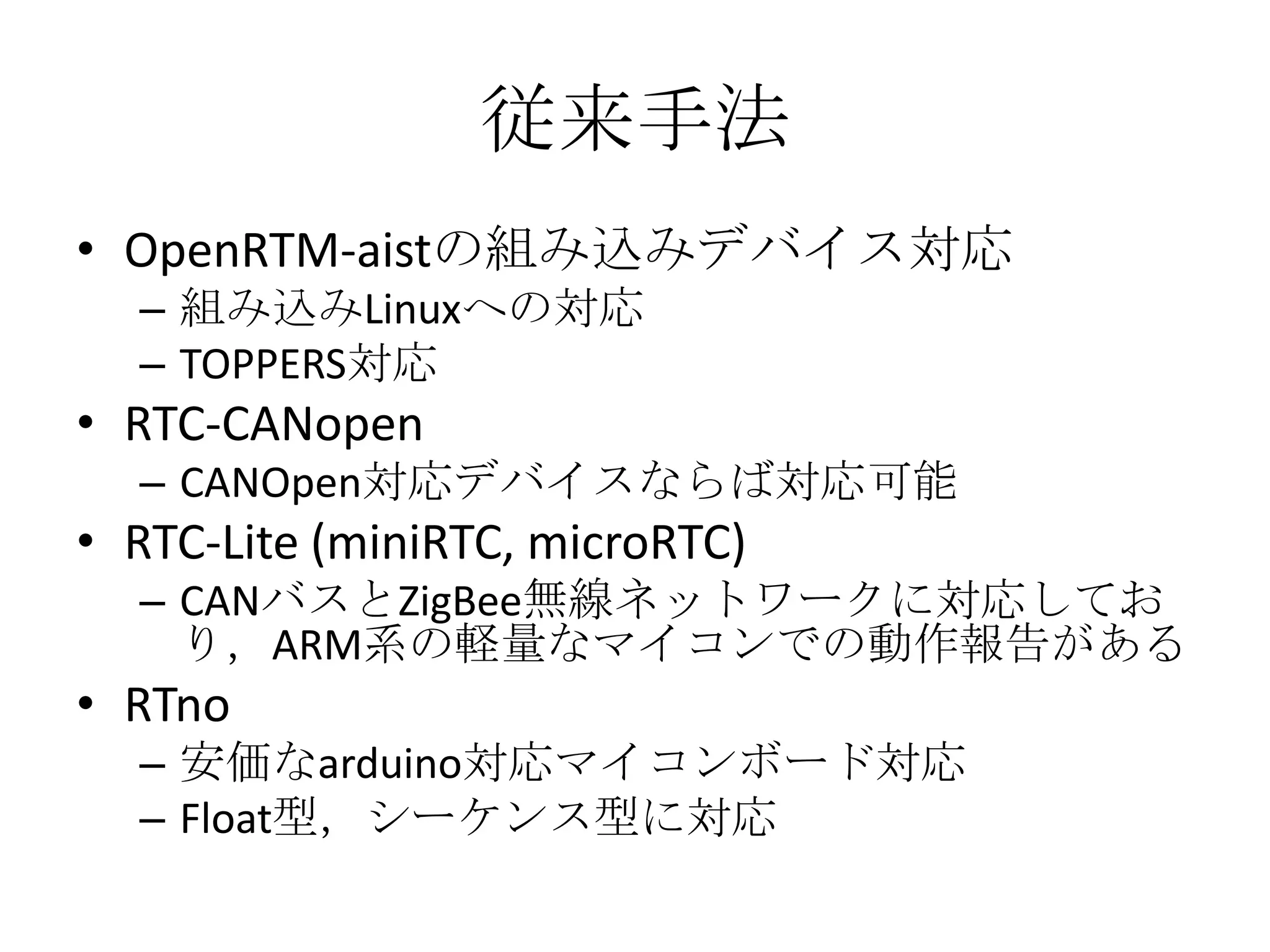 従来手法
• OpenRTM-aistの組み込みデバイス対応
  – 組み込みLinuxへの対応
  – TOPPERS対応
• RTC-CANopen
  – CANOpen対応デバイスならば対応可能
• RTC-Lite (miniRTC, microRTC)
  – CANバスとZigBee無線ネットワークに対応してお
    り，ARM系の軽量なマイコンでの動作報告がある
• RTno
  – 安価なarduino対応マイコンボード対応
  – Float型，シーケンス型に対応
 