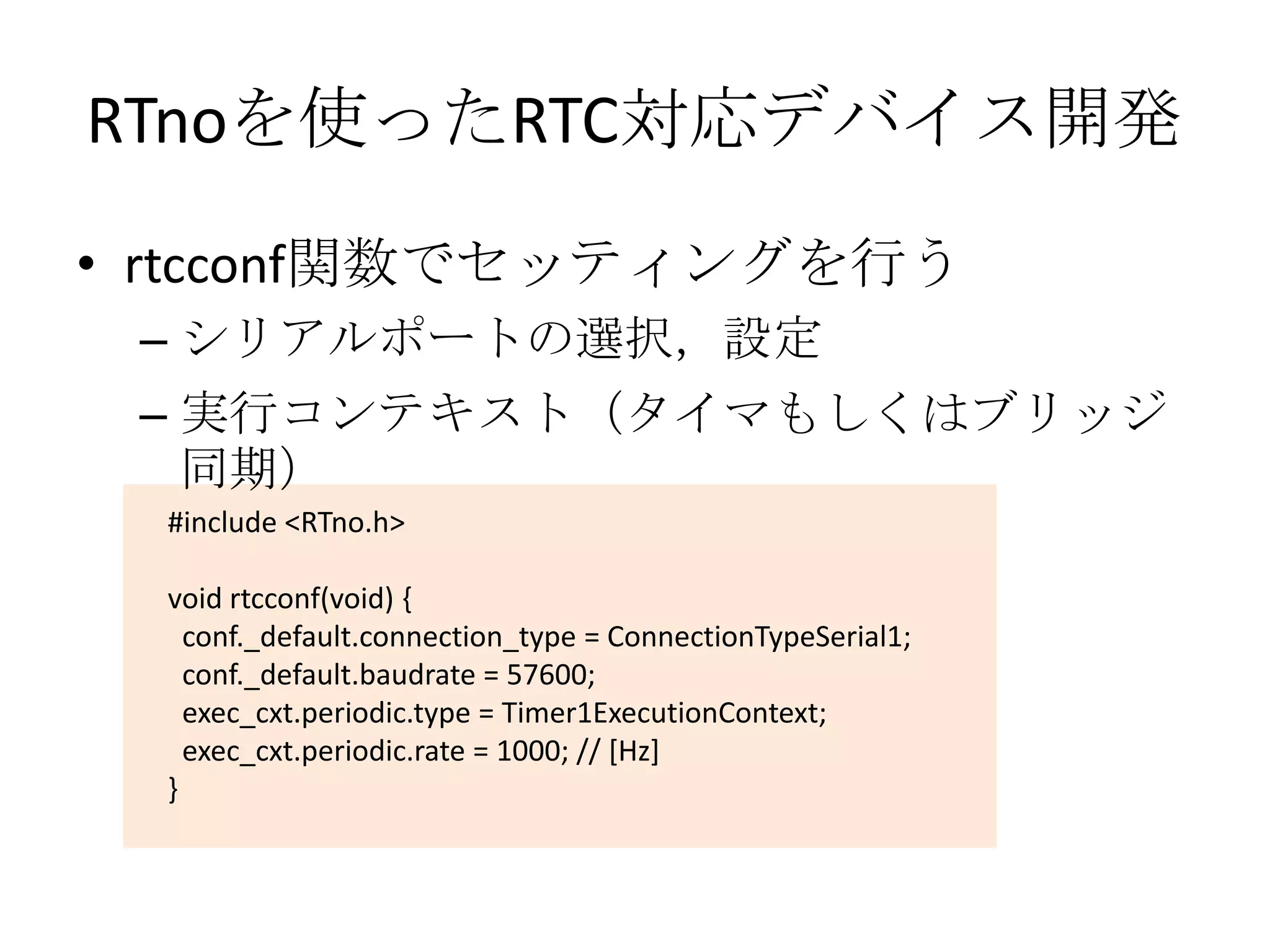 RTnoを使ったRTC対応デバイス開発
• rtcconf関数でセッティングを行う
 – シリアルポートの選択，設定
 – 実行コンテキスト（タイマもしくはブリッジ
   同期）
  #include <RTno.h>

  void rtcconf(void) {
    conf._default.connection_type = ConnectionTypeSerial1;
    conf._default.baudrate = 57600;
    exec_cxt.periodic.type = Timer1ExecutionContext;
    exec_cxt.periodic.rate = 1000; // [Hz]
  }
 
