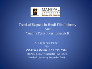 Trend of Sequels In Hindi Film Industry
                  And
    Youth’s Perception Towards It

            A Research Paper
                      By
     P R AT H A M E S H D E S H PA N D E
     MBA(M&E), 3RD Semester,102516030
       Manipal University December 2011
 