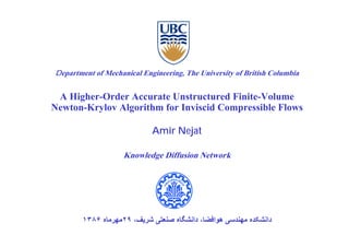 Department of Mechanical Engineering, The University of British Columbia


 A Higher Order Accurate Unstructured Finite Volume
   Higher-Order                        Finite-Volume
Newton-Krylov Algorithm for Inviscid Compressible Flows

                            Amir Nejat

                    Knowledge Diffusion Network




        ١٣٨۶ ‫داﻧﺸﮑﺪﻩ ﻣﻬﻨﺪﺳﯽ هﻮاﻓﻀﺎ، داﻧﺸﮕﺎﻩ ﺻﻨﻌﺘﯽ ﺷﺮﻳﻒ، ٩٢ﻣﻬﺮﻣﺎﻩ‬