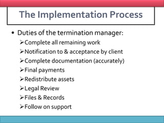 The Implementation Process
• Duties of the termination manager:
  Complete all remaining work
  Notification to & acceptance by client
  Complete documentation (accurately)
  Final payments
  Redistribute assets
  Legal Review
  Files & Records
  Follow on support
            Presentation By Bilawal Khan
 