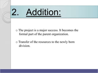 2. Addition:
o The project is a major success. It becomes the
  formal part of the parent organization.

o Transfer of the resources to the newly born
  division.




                                   Presentation By Bilawal Khan
 
