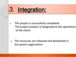 3. Integration:
o   The project is successfully completed.
    The project product is integrated to the operations
     of the client.


o The resources are released and distributed in
  the parent organization


                                Presentation By Bilawal Khan
 