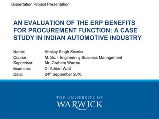 PIM – Procurement and Inventory
Dissertation Project Presentation Management
 In-Module Work – Final Presentation


 AN EVALUATION OF THE ERP BENEFITS
 FOR PROCUREMENT FUNCTION: A CASE
 STUDY IN INDIAN AUTOMOTIVE INDUSTRY

 Name:          Abhijay Singh Sisodia
 Course:        M. Sc. - Engineering Business Management
 Supervisor:    Mr. Graham Warren
 Examiner:      Dr Adrian Watt
 Date:          24th September 2010
 