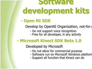 Software
  development kits
 - Open NI SDK
    Develop by OpenNI Organization, not-for-p
      - Do not support voice recognition
      - Free for all developer, in any activity

- Microsoft Kinect SDK Beta 1.0
    Developed by Microsoft
      - Do not allow for commercial purpose
      - Software run on Microsoft Windows platform
      - Support all function that Kinect can do
 
