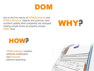 DOM
due to the live nature of HTMLELements and


                                              WHY?
HTMLCollections, objects and querries need
constant update when properties are changed
making simple thinks as property access
VERY slow.




    HOW?
  HTMLCollection creation
  attribute modification
  tree traversal
  element searching
 
