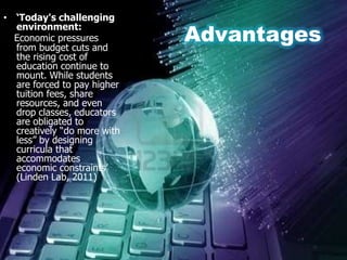 • ‘Today's challenging

                             Advantages
  environment:
  Economic pressures
  from budget cuts and
  the rising cost of
  education continue to
  mount. While students
  are forced to pay higher
  tuition fees, share
  resources, and even
  drop classes, educators
  are obligated to
  creatively “do more with
  less” by designing
  curricula that
  accommodates
  economic constraints‟
  (Linden Lab, 2011)
 