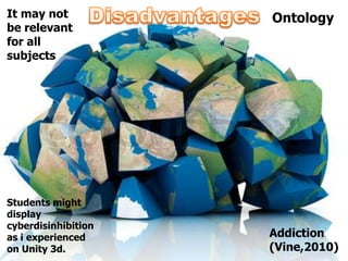 It may not           Ontology
be relevant
for all
subjects




Students might
display
cyberdisinhibition
as i experienced     Addiction
on Unity 3d.         (Vine,2010)
 