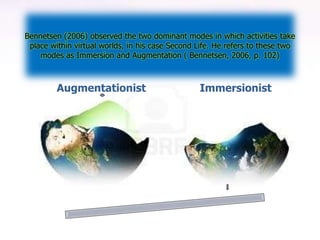Bennetsen (2006) observed the two dominant modes in which activities take
 place within virtual worlds, in his case Second Life. He refers to these two
    modes as Immersion and Augmentation ( Bennetsen, 2006, p. 102)



         Augmentationist                         Immersionist
 