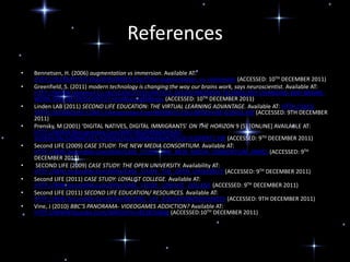 References
•   Bennetsen, H. (2006) augmentation vs immersion. Available AT:
    HTTP://SLCREATIVITY.Org/WIKI/INDEX.Php?Title=augmentation_vs_immersion (ACCESSED: 10TH DECEMBER 2011)
•   Greenfield, S. (2011) modern technology is changing the way our brains work, says neuroscientist. Available AT:
    HTTP://WWW.Dailymail.Co.Uk/SCIENCETECH/ARTICLE-565207/MODERN-TECHNOLOGY-CHANGING-WAY-BRAINS-
    WORK-SAYS-NEUROSCIENTIST.Html#ixzz1gfb8ba3y (ACCESSED: 10TH DECEMBER 2011)
•   Linden LAB (2011) SECOND LIFE EDUCATION: THE VIRTUAL LEARNING ADVANTAGE. Available AT: HTTP://LECS-
    STATIC-SECONDLIFE-COM.S3.Amazonaws.Com/WORK/SL-EDU-BROCHURE-010411.Pdf (ACCESSED: 9TH DECEMBER
    2011)
•   Prensky, M (2001) ‘DIGITAL NATIVES, DIGITAL IMMIGRANTS’ ON THE HORIZON 9 (5) [ONLINE] AVAILABLE AT:
    HTTP://WWW.Marcprensky.Com/WRITING/PRENSKY%20-
    %20DIGITAL%20NATIVES,%20DIGITAL%20IMMIGRANTS%20-%20PART1.Pdf (ACCESSED: 9TH DECEMBER 2011)
•   Second LIFE (2009) CASE STUDY: THE NEW MEDIA CONSORTIUM. Available AT:
    HTTP://WIKI.Secondlife.Com/WIKI/CASE_STUDY:_THE_NEW_MEDIA_CONSORTIUM_(NMC) (ACCESSED: 9TH
    DECEMBER 2011)
•    SECOND LIFE (2009) CASE STUDY: THE OPEN UNIVERSITY. Availability AT:
    HTTP://WIKI.Secondlife.Com/WIKI/CASE_STUDY:_THE_OPEN_UNIVERSITY (ACCESSED: 9TH DECEMBER 2011)
•   Second LIFE (2011) CASE STUDY: LOYALIST COLLEGE. Available AT:
    HTTP://WIKI.Secondlife.Com/WIKI/CASE_STUDY:_LOYALIST_COLLEGE (ACCESSED: 9TH DECEMBER 2011)
•   Second LIFE (2011) SECOND LIFE EDUCATION/ RESOURCES. Available AT:
    HTTP://WIKI.Secondlife.Com/WIKI/SECOND_LIFE_EDUCATION/RESOURCES (ACCESSED: 9TH DECEMBER 2011)
•   Vine, J (2010) BBC’S PANORAMA- VIDEOGAMES ADDICTION? Available AT:
    HTTP://WWW.Youtube.Com/WATCH?V=r83287n6kfg (ACCESSED:10TH DECEMBER 2011)
 