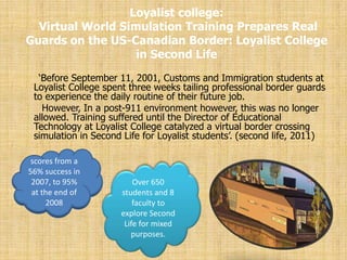 Loyalist college:
  Virtual World Simulation Training Prepares Real
Guards on the US-Canadian Border: Loyalist College
                   in Second Life
  „Before September 11, 2001, Customs and Immigration students at
 Loyalist College spent three weeks tailing professional border guards
 to experience the daily routine of their future job.
   However, In a post-911 environment however, this was no longer
 allowed. Training suffered until the Director of Educational
 Technology at Loyalist College catalyzed a virtual border crossing
 simulation in Second Life for Loyalist students‟. (second life, 2011)

 scores from a
56% success in
 2007, to 95%            Over 650
 at the end of       students and 8
     2008                faculty to
                     explore Second
                      Life for mixed
                        purposes.
 