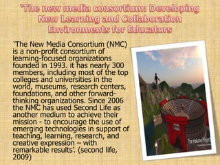 „The New Media Consortium (NMC)
is a non-profit consortium of
learning-focused organizations
founded in 1993. it has nearly 300
members, including most of the top
colleges and universities in the
world, museums, research centers,
foundations, and other forward-
thinking organizations. Since 2006
the NMC has used Second Life as
another medium to achieve their
mission - to encourage the use of
emerging technologies in support of
teaching, learning, research, and
creative expression – with
remarkable results‟. (second life,
2009)
 