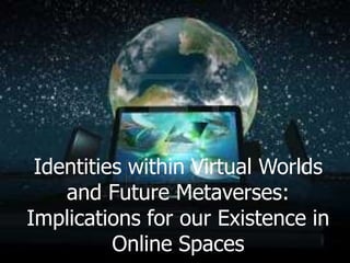 Identities within Virtual Worlds
    and Future Metaverses:
Implications for our Existence in
          Online Spaces
 
