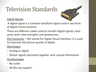 Television Standards
Digital Signals
 A digital signal is a constant waveform signal used in any form
of digital communica...