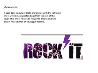 My Masthead

It uses dark colours of black and purple with the lightning
effect which makes it stand out from the rest of the
cover. This effect relates to my genre of rock and will
attract my audience of young girl rockers.
 