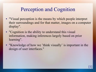 Perception and Cognition
●   "Visual perception is the means by which people interpret
    their surroundings and for that matter, images on a computer
    display".
●   "Cognition is the ability to understand this visual
    information, making inferences largely based on prior
    learning".
●   "Knowledge of how we ’think visually’ is important in the
    design of user interfaces."




                                                                [1]
 