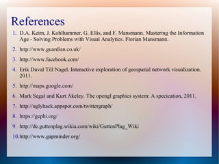 References
1. D.A. Keim, J. Kohlhammer, G. Ellis, and F. Mansmann. Mastering the Information
   Age - Solving Problems with Visual Analytics. Florian Mansmann.
2. http://www.guardian.co.uk/
3. http://www.facebook.com/
4. Erik Duval Till Nagel. Interactive exploration of geospatial network visualization.
   2011.
5. http://maps.google.com/
6. Mark Segal and Kurt Akeley. The opengl graphics system: A specication, 2011.
7. http://uglyhack.appspot.com/twittergraph/
8. https://gephi.org/
9. http://de.guttenplag.wikia.com/wiki/GuttenPlag_Wiki
10.http://www.gapminder.org/
 