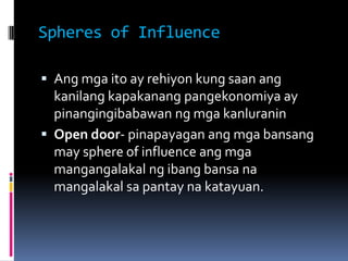 Spheres of Influence

 Ang mga ito ay rehiyon kung saan ang
  kanilang kapakanang pangekonomiya ay
  pinangingibabawan ng...