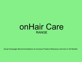 onHair Care       RANGE




Social Campaign Recommendations to Increase Product Relevance and Use in UK Market
 