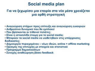 Social media plan
    Για να ξεχωρίσει μια εταιρία στα νέα μέσα χρειάζεται
                   μια ορθή στρατηγική


● Αναγνώριση στόχων προς επίτευξη και αναγνώριση ευκαιριών
● Ανθρώπινο δυναμικό που θα εμπλακεί

● Που βρίσκονται οι πιθανοί πελάτες;

● Είναι η ιστοσελίδα έτοιμη για τα social media;

● Μπορούν τα social media να υιοθετηθούν στις υπάρχουσες

διαδικασίες;
● Δημιουργία περιεχομένου – νέων ιδεών, online + offline marketing

● Ορισμός της επιτυχίας με στοιχεία και στατιστικά

● Πρόγραμμα δημοσιεύσεων

● Συνεχής αναθεώρηση βάσει feedback
 