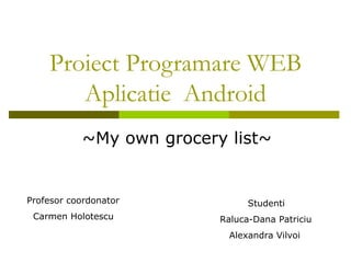 Proiect Programare WEB Aplicatie  Android ~My own grocery list~ Profesor coordonator Carmen Holotescu Studenti Raluca-Dana Patriciu Alexandra Vilvoi 