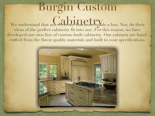 Burgin Custom Cabinetry We understand that not everyone functions inside a box. Nor, do their ideas of the perfect cabinetry fit into one. For this reason, we have developed our own line of custom-built cabinetry. Our cabinets are hand-crafted from the finest quality materials and built to your specifications. 