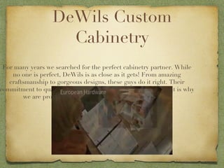 DeWils Custom Cabinetry For many years we searched for the perfect cabinetry partner. While no one is perfect, DeWils is as close as it gets! From amazing craftsmanship to gorgeous designs, these guys do it right. Their commitment to quality and service are second to none, and that is why we are proud to offer their beautiful line of cabinetry. 