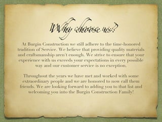 Why choose us? At Burgin Construction we still adhere to the time-honored tradition of Service. We believe that providing quality materials and craftsmanship aren't enough. We strive to ensure that your experience with us exceeds your expectations in every possible way and our customer service is no exception. Throughout the years we have met and worked with some extraordinary people and we are honored to now call them friends. We are looking forward to adding you to that list and welcoming you into the Burgin Construction Family! 