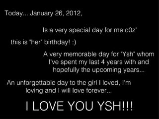 I LOVE YOU YSH!!! Today... January 26, 2012, An unforgettable day to the girl I loved, I'm loving and I will love forever... A very memorable day for &quot;Ysh&quot; whom I've spent my last 4 years with and hopefully the upcoming years... this is &quot;her&quot; birthday! :) Is a very special day for me c0z' 