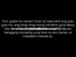 Kim: grabe ka naman! hindi no! kasi kahit ang gulo gulo mo, ang hirap hirap mong intindihin para itaboy kita nanjan ka pa rin at hindi ako kayang iwanan hanggang dumating yung time na ako naman un matatakot mawala ka. Kimi: bakit?! kasi ayaw mo sa akin?! :'( Kim: integral calculus ka ba?! ANSAVEHH!! 