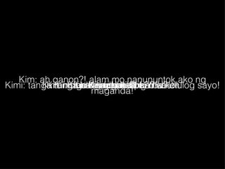 Kim: bakit maganda ka ba?! Kimi: sige nga suntukin mo ako! Kim: ah ganon?! alam mo nanununtok ako ng maganda! Kimi: tanga tanga nalang kasi ang mahuhulog sayo! Kim: bakit?! Kimi: kanal ka ba?! Kim: ninakaw mo kasi puso ko eh! Kimi: bakit? Kim: snatcher ka ba?! 