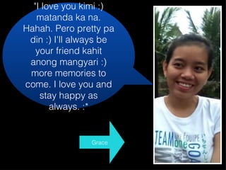 "I love you kimi :) matanda ka na. Hahah. Pero pretty pa din :) I'll always be your friend kahit anong mangyari :) more memories to come. I love you and stay happy as always. :* Grace 