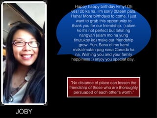JOBY Happy happy birthday kimy! Oh yes! 20 ka na. I'm sorry 20teen pala. Haha! More birthdays to come. I just want to grab this opportunity to thank you for our friendship. :) alam ko it's not perfect but lahat ng nangyari (alam mo na yung tinutukoy ko) make our friendship grow. Yun. Sana di mo kami makalimutan pag nasa Canada ka na. Wishing you and your family happiness :) enjoy you special day.  "No distance of place can lessen the friendship of those who are thoroughly persuaded of each other's worth." 