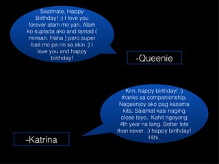 Seatmate, Happy Birthday! :) I love you forever alam mo yan. Alam ko suplada ako and tamad ( minsan. Haha ) pero super bait mo pa rin sa akin :) I love you and happy birthday! -Queenie Kim, happy birthday! :) thanks sa companionship. Nageenjoy ako pag kasama kita. Salamat kasi naging close tayo.. Kahit ngayong 4th year na lang. Better late than never. :) happy birthday! Hihi. -Katrina 