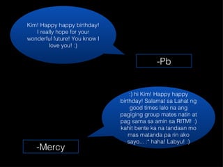 Kim! Happy happy birthday! I really hope for your wonderful future! You know I love you! :) :) hi Kim! Happy happy birthday! Salamat sa Lahat ng good times lalo na ang pagiging group mates natin at pag sama sa amin sa RITM! :) kahit bente ka na tandaan mo mas matanda pa rin ako sayo... :* haha! Labyu! :) -Pb -Mercy 
