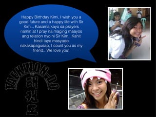 Happy Birthday Kimi, I wish you a good future and a happy life with Sir Kim... Kasama kayo sa prayers namin at I pray na maging maayos ang relation nyo ni Sir Kim.. Kahit hindi tayo masyado nakakapagusap, I count you as my friend.. We love you! 
