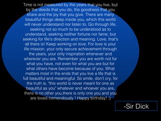 Time is not measured by the years that you live, but by the deeds that you do, the goodness that you share and the joy that you give. There are many beautiful things deep inside you, which this world will never understand nor listen to. Go through life, seeking not so much to be understood as to understand, seeking neither fortune nor fame, but seeking for life's direction and meaning. Love, that's all there is! Keep working on love. For love is your life mission, your only secure achievement through the years, your only inspiration whenever and wherever you are. Remember you are worth not for what you have, not even for what you are but for what others have become because of you. What matters most in the ends that you live a life that is full beautiful and meaningful. So smile, don't cry, for the truth is, "this world is never meant for one as beautiful as you" whatever and whoever you are, there is no other you,there is only one you and you are loved tremendously ! Happy birthday! :) -Sir Dick 