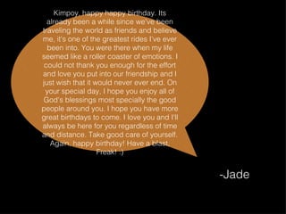 Kimpoy, happy happy birthday. Its already been a while since we've been traveling the world as friends and believe me, it's one of the greatest rides I've ever been into. You were there when my life seemed like a roller coaster of emotions. I could not thank you enough for the effort and love you put into our friendship and I just wish that it would never ever end. On your special day, I hope you enjoy all of God's blessings most specially the good people around you. I hope you have more great birthdays to come. I love you and I'll always be here for you regardless of time and distance. Take good care of yourself. Again, happy birthday! Have a blast, Freak! :) -Jade 