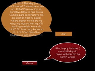 Hello Kim!! Birthday you na ulit!! Nakow! Tumatanda na lalo ah.. Haha! Pag may time ka dumalaw dalaw ka nga dito sa Camella para bonding tayo nila ate bikang! Ingat ka palagi. Atsaka bigyan mo na ako ng kopya ng mga concert ng HSJ kasi! Ng makilala ko na sila diba?! Si chinen lang knows ko eh.. LOL! God Bless Kim. Regards na lang kila tita.. ^^. -Irah Kimi, happy birthday :) more birthdays to come. Aabsent din ba kami?! Ahaha -Frank 