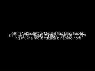 Kim: eh bakit mukhang tinamaan ako sayo?! Kimi: excuse me Mr. Cainap, ang kapal ng mukha mo hindi kita binabato noh! Kim: #*>]?~ !$@ ang sakit ha! Bakit mo ko binato? 