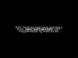 Kim: hindi ko kasi kaya gumala o maglakwatsa ng wala ka ee. Kimi: kadiri ka! bakit brief pa?! Kim: brief ba kita? 
