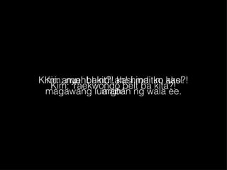 Kim: nyeh! hindi ah! hindi ko kasi magawang lumaban ng wala ee. Kimi: amp! bakit?! kasi maitim ako?! argh! Kim: Taekwondo belt ba kita?! 