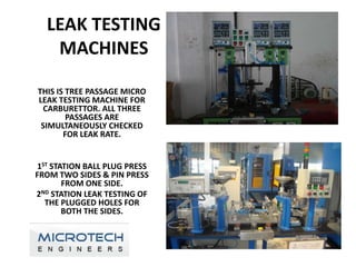 LEAK TESTING
   MACHINES

THIS IS TREE PASSAGE MICRO
LEAK TESTING MACHINE FOR
 CARBURETTOR. ALL THREE
        PASSAGES ARE
 SIMULTANEOUSLY CHECKED
       FOR LEAK RATE.


 1ST STATION BALL PLUG PRESS
FROM TWO SIDES & PIN PRESS
        FROM ONE SIDE.
2ND STATION LEAK TESTING OF
   THE PLUGGED HOLES FOR
        BOTH THE SIDES.
 