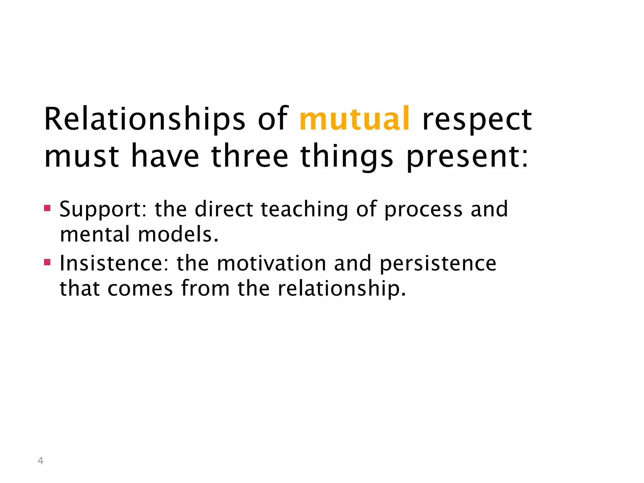 Mutual Respect


Relationships of mutual respect
must have three things present:
 Support: the direct teaching of process and
  mental models.
 Insistence: the motivation and persistence
  that comes from the relationship.




4
 