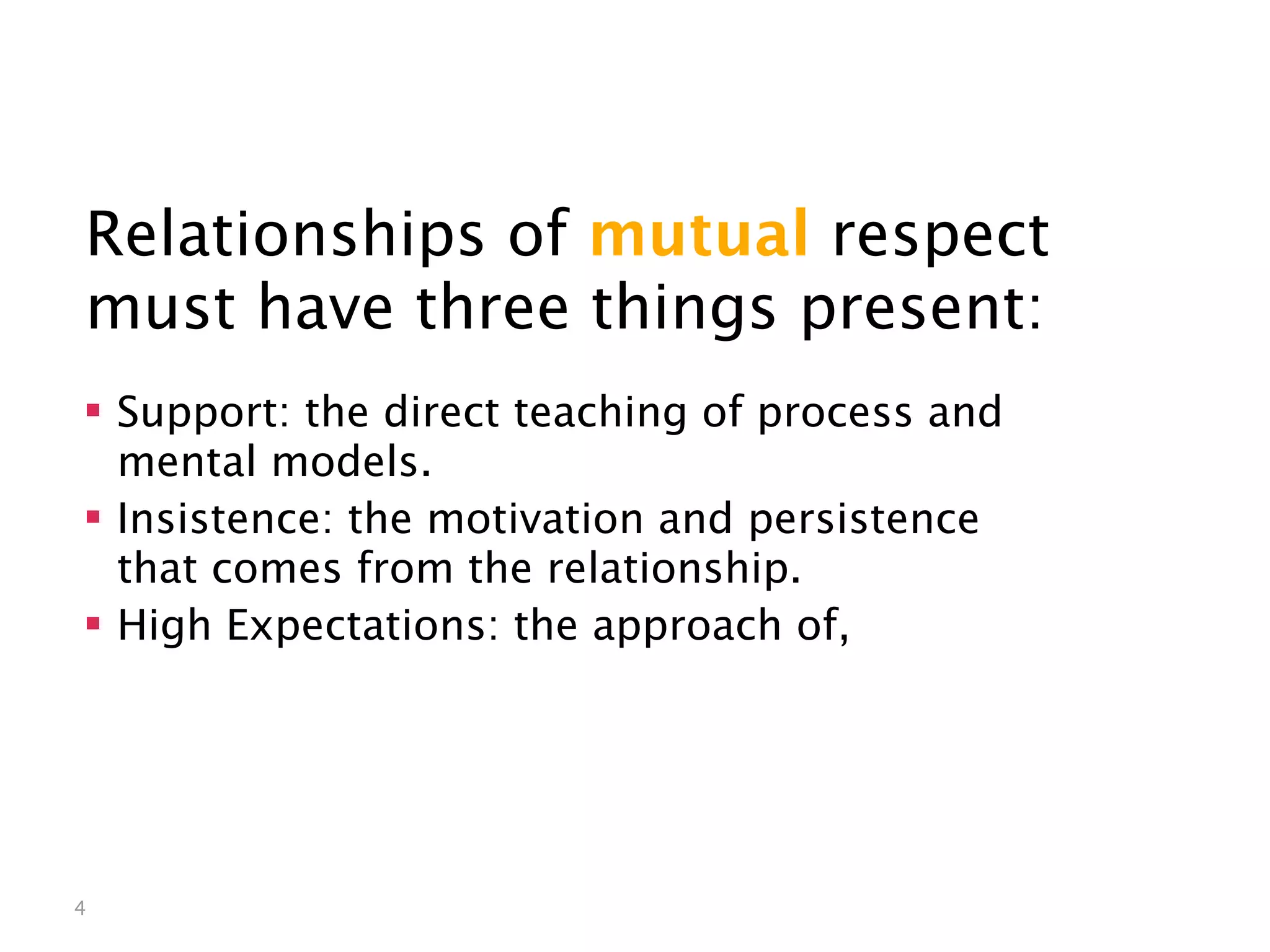 Mutual Respect


Relationships of mutual respect
must have three things present:
 Support: the direct teaching of process and
  mental models.
 Insistence: the motivation and persistence
  that comes from the relationship.
 High Expectations: the approach of,




4
 