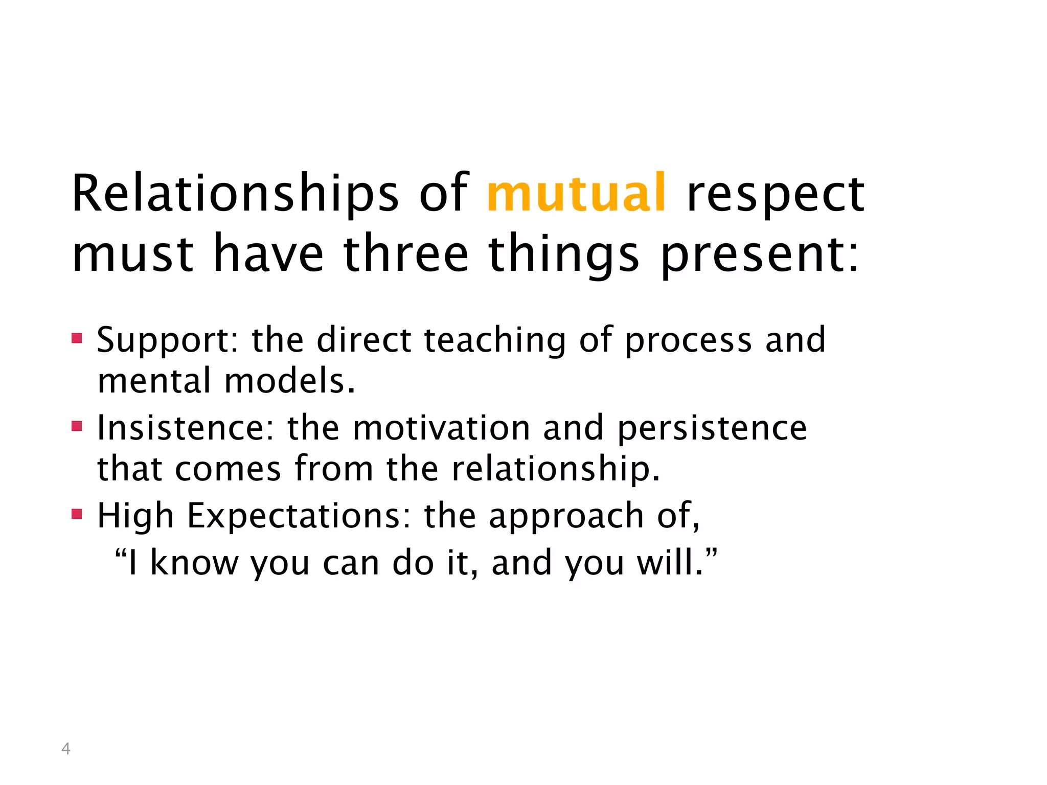 Mutual Respect


Relationships of mutual respect
must have three things present:
 Support: the direct teaching of process and
  mental models.
 Insistence: the motivation and persistence
  that comes from the relationship.
 High Expectations: the approach of,
   “I know you can do it, and you will.”




4
 