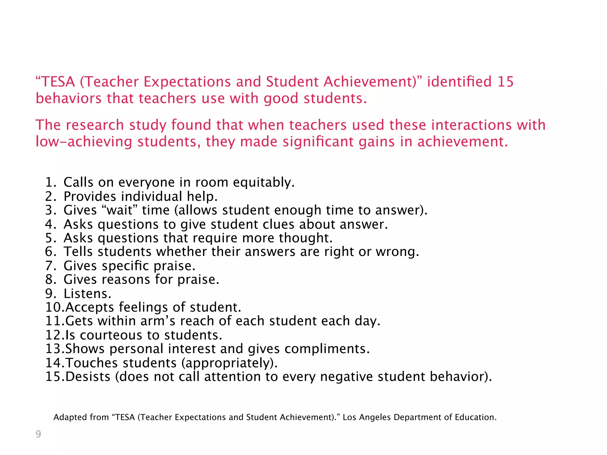 What can a teacher do to
                build relationships?
“TESA (Teacher Expectations and Student Achievement)” identiﬁed 15
behaviors that teachers use with good students.
The research study found that when teachers used these interactions with
low-achieving students, they made signiﬁcant gains in achievement.

    1. Calls on everyone in room equitably.
    2. Provides individual help.
    3. Gives “wait” time (allows student enough time to answer).
    4. Asks questions to give student clues about answer.
    5. Asks questions that require more thought.
    6. Tells students whether their answers are right or wrong.
    7. Gives speciﬁc praise.
    8. Gives reasons for praise.
    9. Listens.
    10.Accepts feelings of student.
    11.Gets within arm’s reach of each student each day.
    12.Is courteous to students.
    13.Shows personal interest and gives compliments.
    14.Touches students (appropriately).
    15.Desists (does not call attention to every negative student behavior).


     Adapted from “TESA (Teacher Expectations and Student Achievement).” Los Angeles Department of Education.

9
 