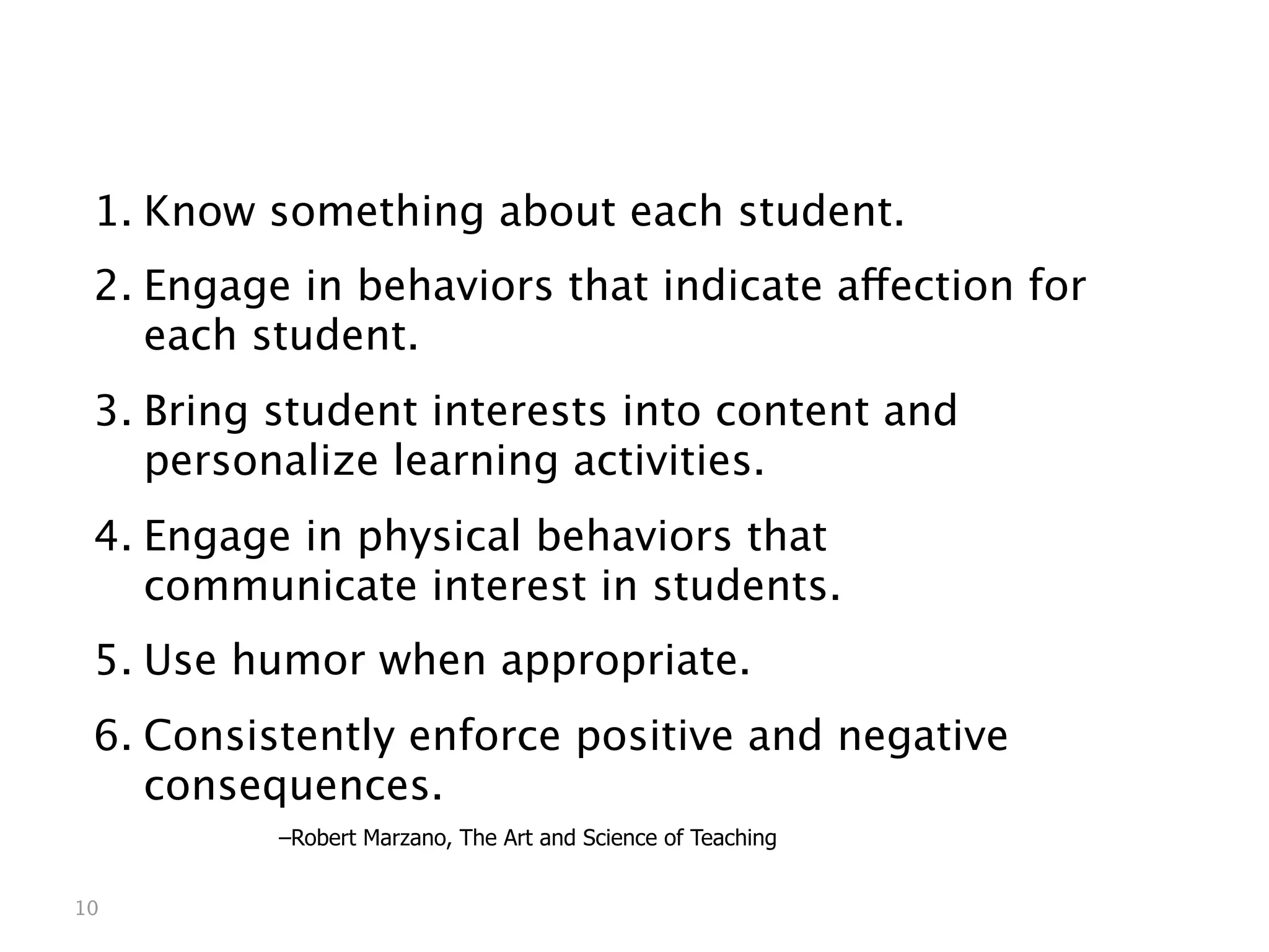 Creating an Environment of Mutual Respect



 1. Know something about each student.
 2. Engage in behaviors that indicate affection for
    each student.
 3. Bring student interests into content and
    personalize learning activities.
 4. Engage in physical behaviors that
    communicate interest in students.
 5. Use humor when appropriate.
 6. Consistently enforce positive and negative
    consequences.
 
   
     
   –Robert Marzano, The Art and Science of Teaching


10
 
